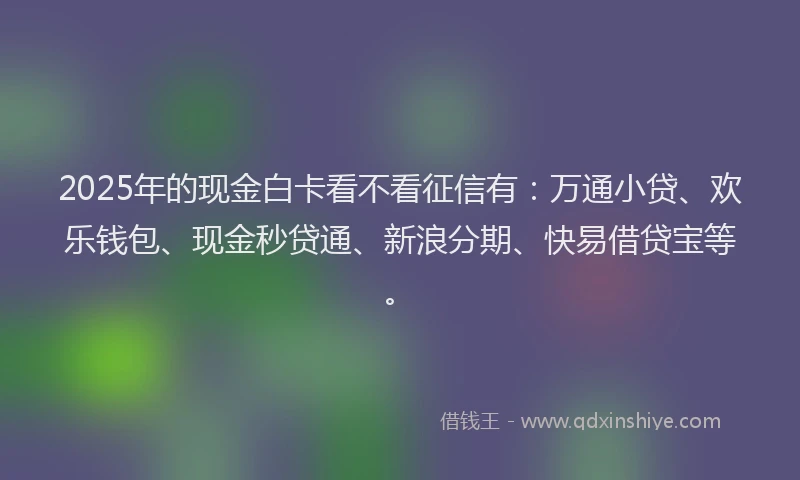 2025年的现金白卡看不看征信有：万通小贷、欢乐钱包、现金秒贷通、新浪分期、快易借贷宝等。