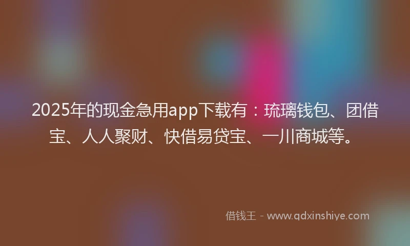 2025年的现金急用app下载有：琉璃钱包、团借宝、人人聚财、快借易贷宝、一川商城等。