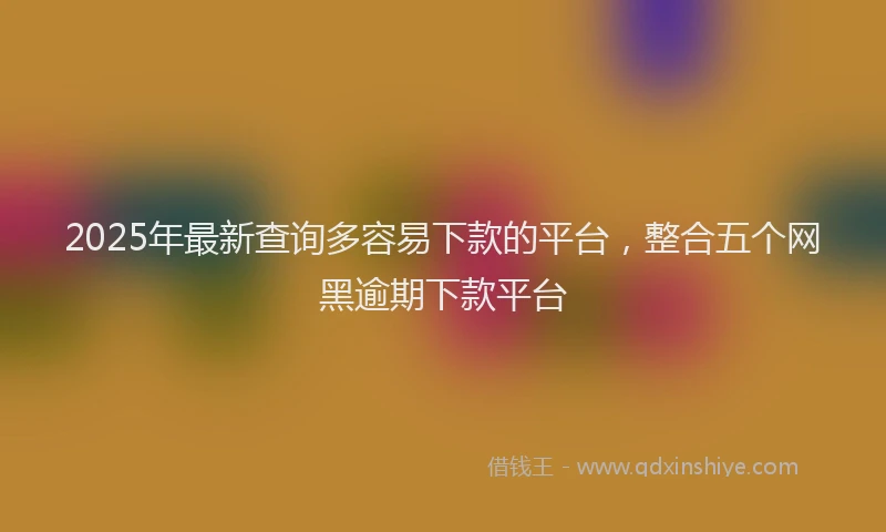 2025年最新查询多容易下款的平台，整合五个网黑逾期下款平台