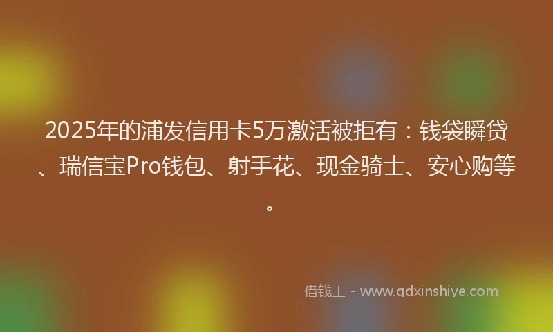 2025年的浦发信用卡5万激活被拒有：钱袋瞬贷、瑞信宝Pro钱包、射手花、现金骑士、安心购等。