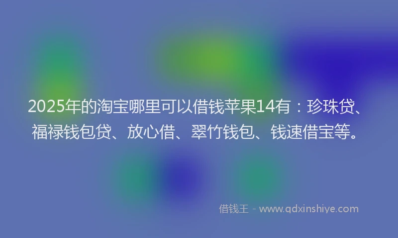 2025年的淘宝哪里可以借钱苹果14有：珍珠贷、福禄钱包贷、放心借、翠竹钱包、钱速借宝等。