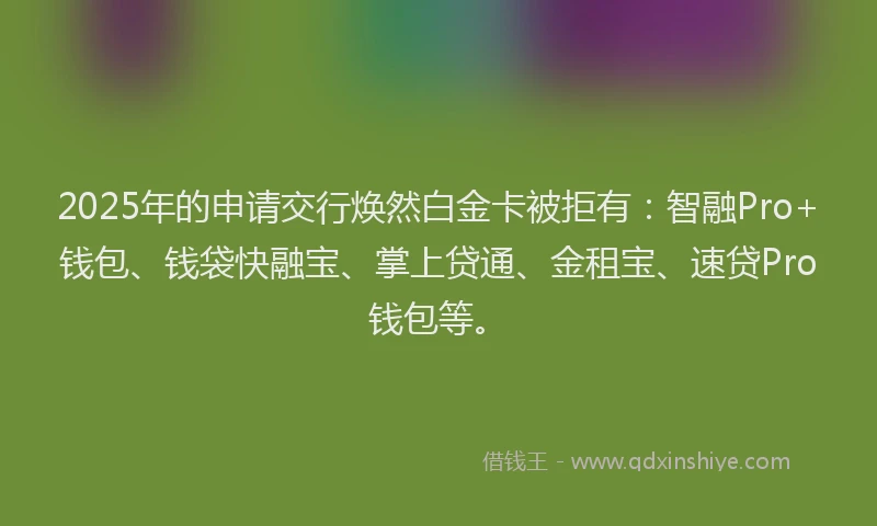 2025年的申请交行焕然白金卡被拒有：智融Pro+钱包、钱袋快融宝、掌上贷通、金租宝、速贷Pro钱包等。
