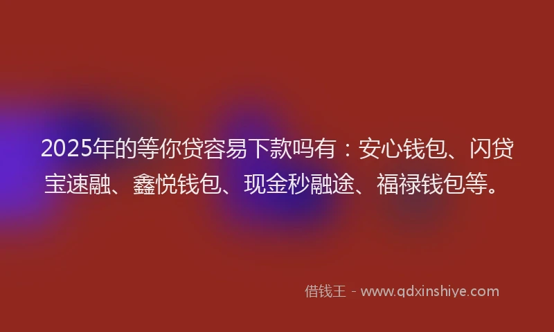 2025年的等你贷容易下款吗有：安心钱包、闪贷宝速融、鑫悦钱包、现金秒融途、福禄钱包等。