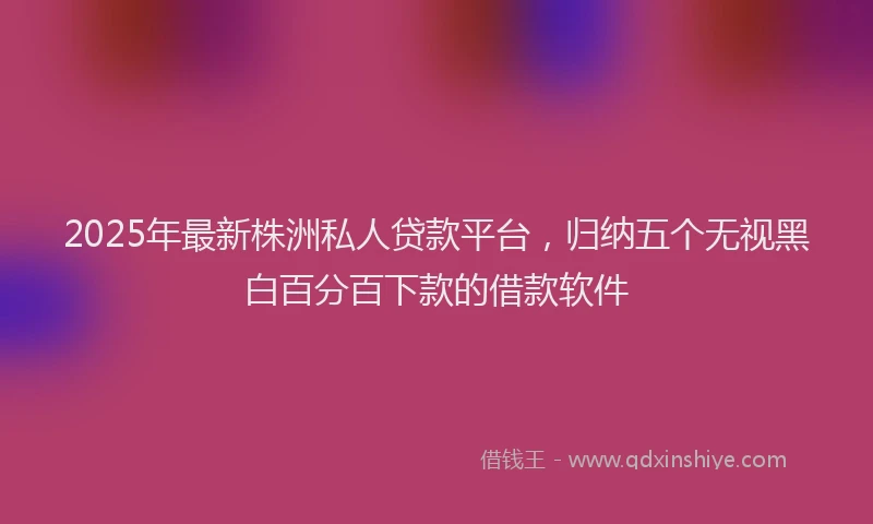 2025年最新株洲私人贷款平台，归纳五个无视黑白百分百下款的借款软件
