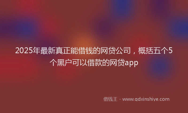 2025年最新真正能借钱的网贷公司，概括五个5个黑户可以借款的网贷app