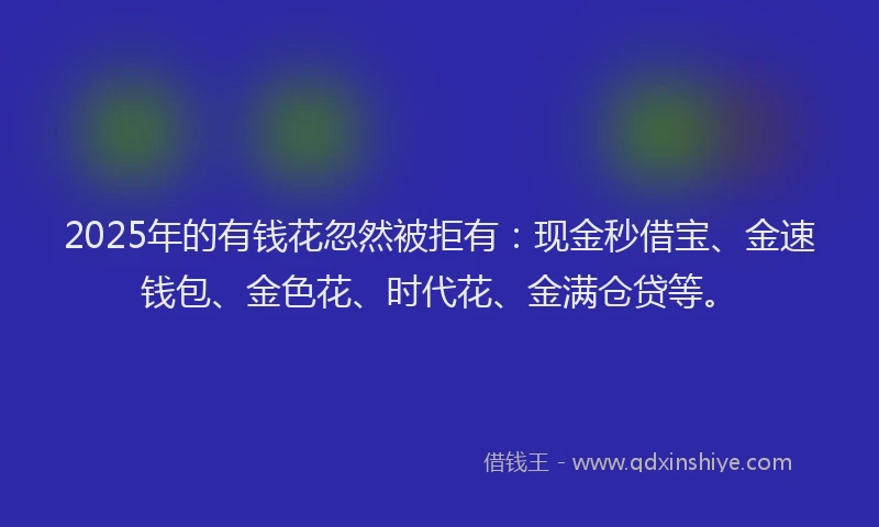 2025年的有钱花忽然被拒有：现金秒借宝、金速钱包、金色花、时代花、金满仓贷等。