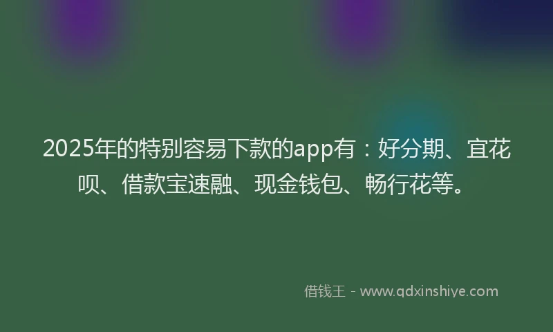2025年的特别容易下款的app有：好分期、宜花呗、借款宝速融、现金钱包、畅行花等。
