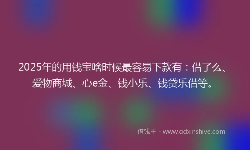 2025年的用钱宝啥时候最容易下款有：借了么、爱物商城、心e金、钱小乐、钱贷乐借等。