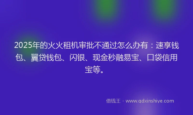 2025年的火火租机审批不通过怎么办有：速享钱包、翼贷钱包、闪银、现金秒融易宝、口袋信用宝等。
