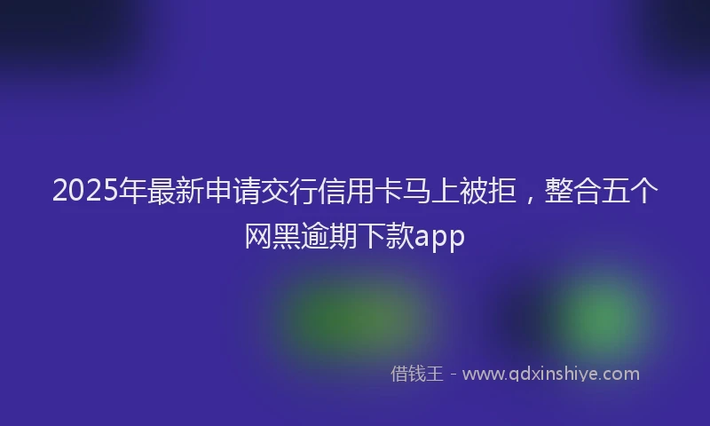 2025年最新申请交行信用卡马上被拒，整合五个网黑逾期下款app