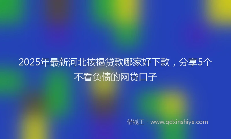 2025年最新河北按揭贷款哪家好下款，分享5个不看负债的网贷口子