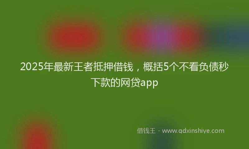 2025年最新王者抵押借钱，概括5个不看负债秒下款的网贷app