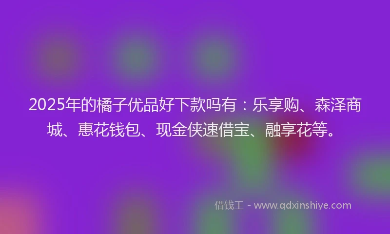 2025年的橘子优品好下款吗有：乐享购、森泽商城、惠花钱包、现金侠速借宝、融享花等。