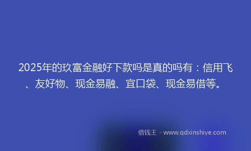 2025年的玖富金融好下款吗是真的吗有：信用飞、友好物、现金易融、宜口袋、现金易借等。
