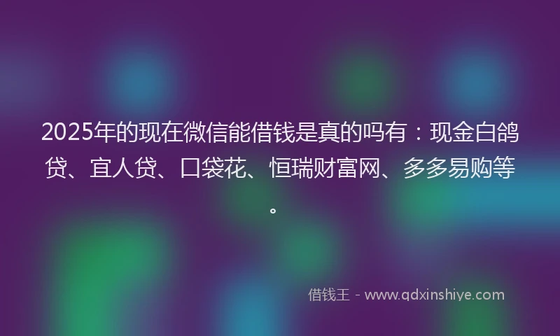 2025年的现在微信能借钱是真的吗有：现金白鸽贷、宜人贷、口袋花、恒瑞财富网、多多易购等。