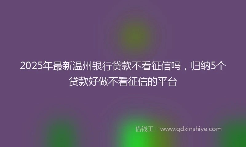 2025年最新温州银行贷款不看征信吗，归纳5个贷款好做不看征信的平台