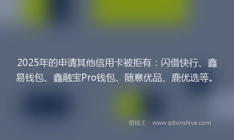 2025年的申请其他信用卡被拒有：闪借快行、鑫易钱包、鑫融宝Pro钱包、随意优品、鹿优选等。