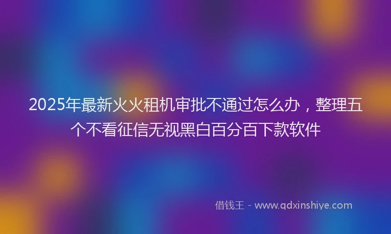 2025年最新火火租机审批不通过怎么办，整理五个不看征信无视黑白百分百下款软件