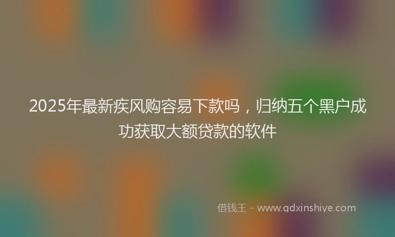 2025年最新疾风购容易下款吗，归纳五个黑户成功获取大额贷款的软件