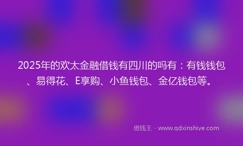 2025年的欢太金融借钱有四川的吗有：有钱钱包、易得花、E享购、小鱼钱包、金亿钱包等。