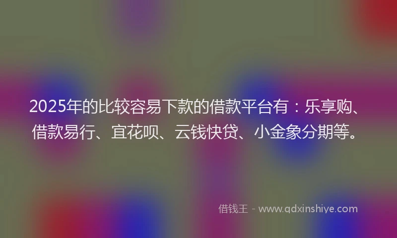 2025年的比较容易下款的借款平台有：乐享购、借款易行、宜花呗、云钱快贷、小金象分期等。