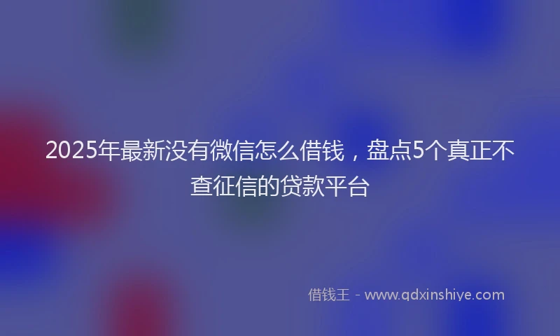 2025年最新没有微信怎么借钱，盘点5个真正不查征信的贷款平台