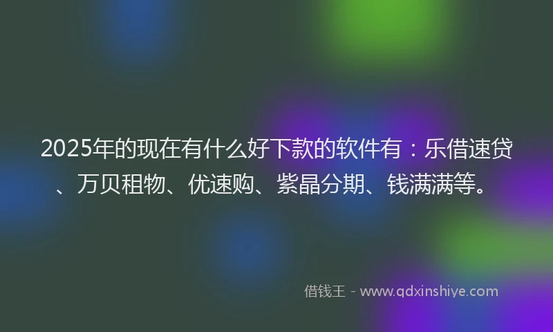 2025年的现在有什么好下款的软件有：乐借速贷、万贝租物、优速购、紫晶分期、钱满满等。