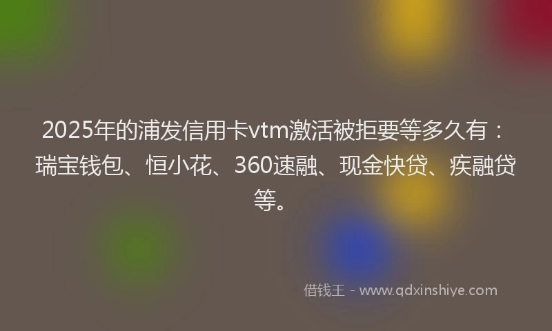 2025年的浦发信用卡vtm激活被拒要等多久有：瑞宝钱包、恒小花、360速融、现金快贷、疾融贷等。