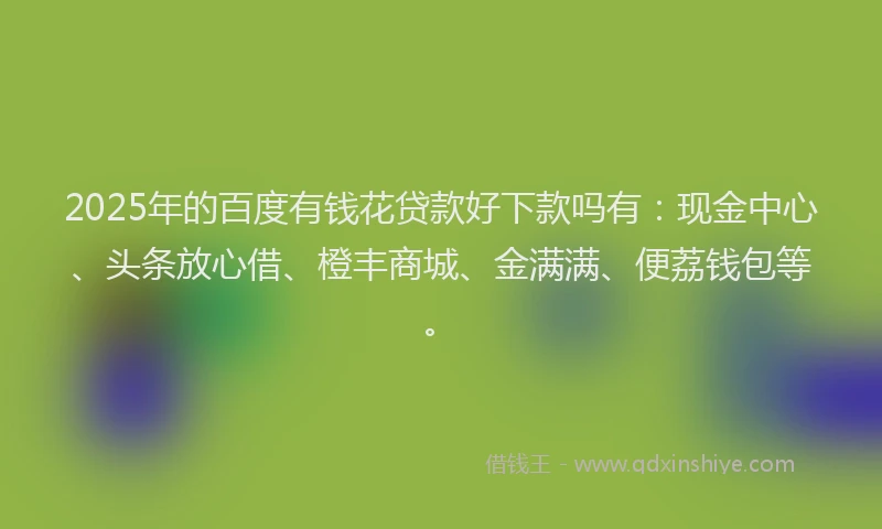 2025年的百度有钱花贷款好下款吗有：现金中心、头条放心借、橙丰商城、金满满、便荔钱包等。