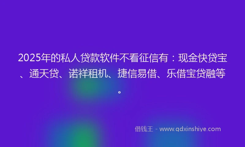 2025年的私人贷款软件不看征信有：现金快贷宝、通天贷、诺祥租机、捷信易借、乐借宝贷融等。