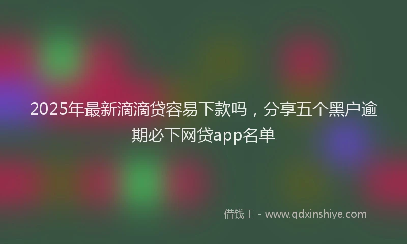 2025年最新滴滴贷容易下款吗，分享五个黑户逾期必下网贷app名单