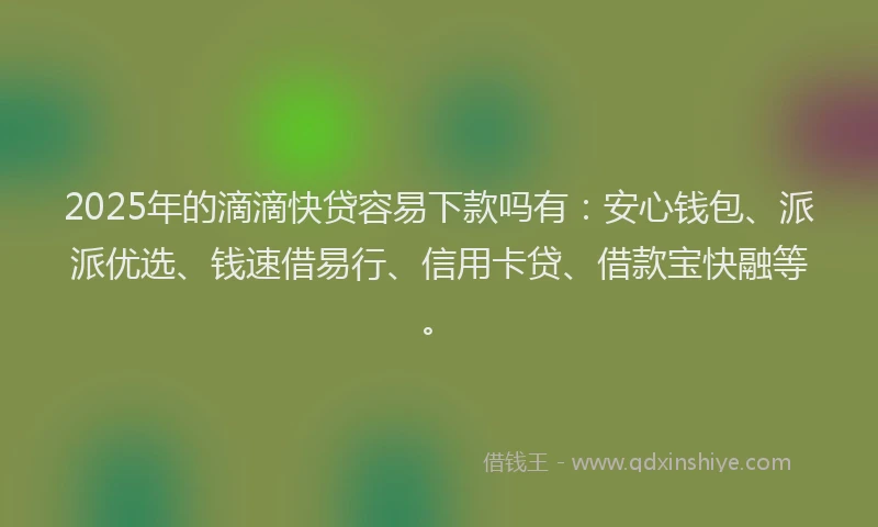 2025年的滴滴快贷容易下款吗有：安心钱包、派派优选、钱速借易行、信用卡贷、借款宝快融等。