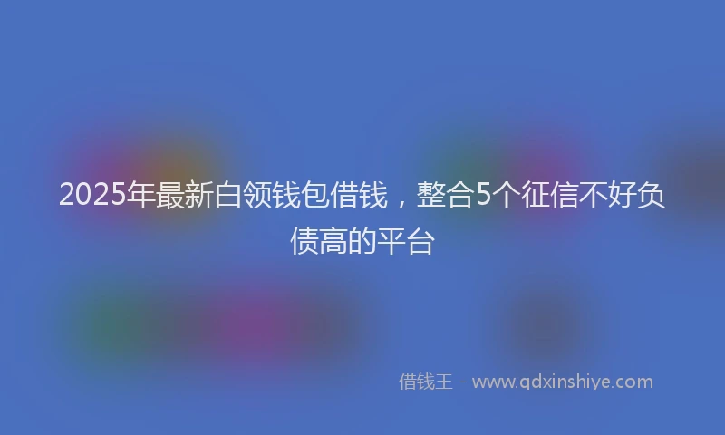 2025年最新白领钱包借钱，整合5个征信不好负债高的平台