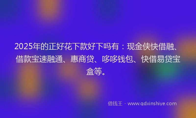 2025年的正好花下款好下吗有：现金侠快借融、借款宝速融通、惠商贷、哆哆钱包、快借易贷宝盒等。
