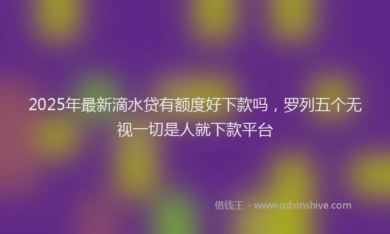 2025年最新滴水贷有额度好下款吗，罗列五个无视一切是人就下款平台