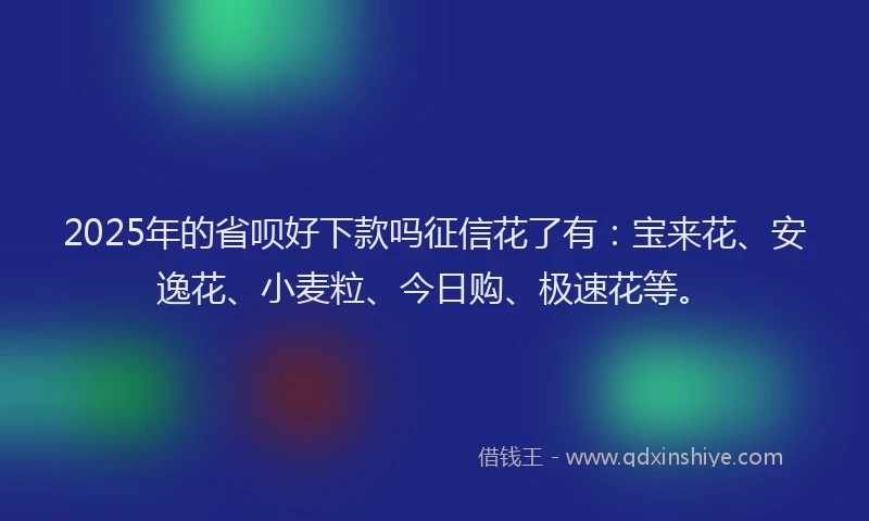 2025年的省呗好下款吗征信花了有：宝来花、安逸花、小麦粒、今日购、极速花等。