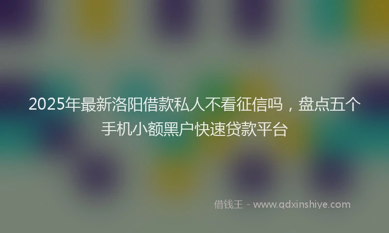 2025年最新洛阳借款私人不看征信吗，盘点五个手机小额黑户快速贷款平台