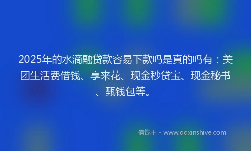 2025年的水滴融贷款容易下款吗是真的吗有：美团生活费借钱、享来花、现金秒贷宝、现金秘书、甄钱包等。