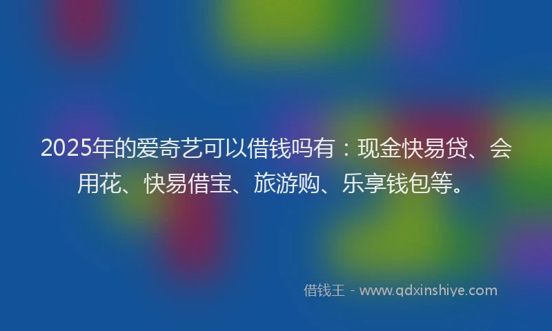 2025年的爱奇艺可以借钱吗有：现金快易贷、会用花、快易借宝、旅游购、乐享钱包等。