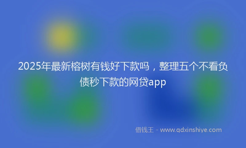 2025年最新榕树有钱好下款吗，整理五个不看负债秒下款的网贷app
