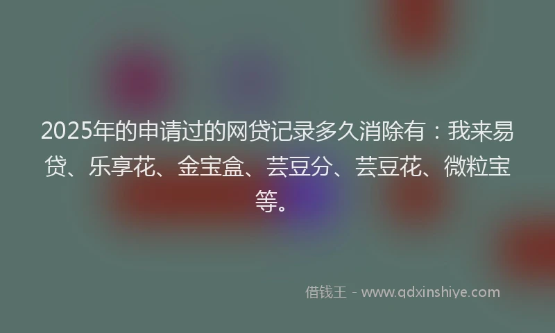 2025年的申请过的网贷记录多久消除有：我来易贷、乐享花、金宝盒、芸豆分、芸豆花、微粒宝等。