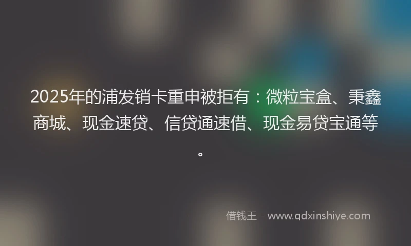 2025年的浦发销卡重申被拒有：微粒宝盒、秉鑫商城、现金速贷、信贷通速借、现金易贷宝通等。