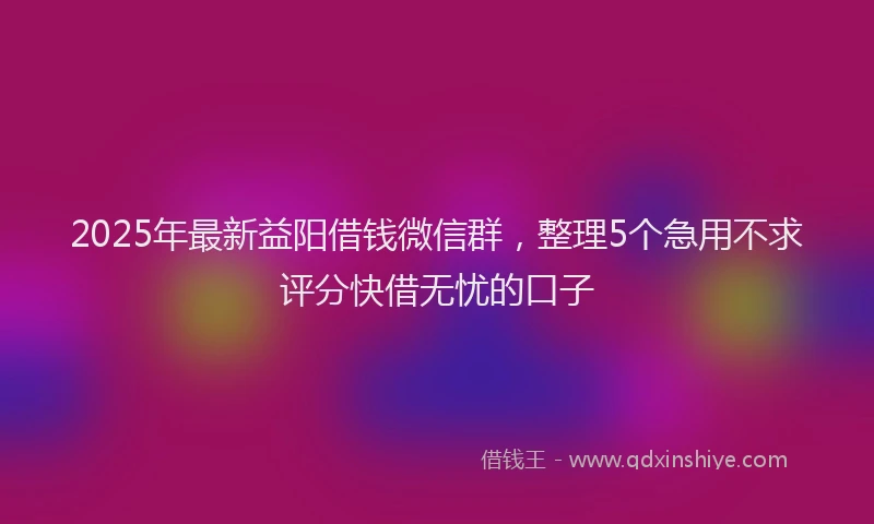 2025年最新益阳借钱微信群，整理5个急用不求评分快借无忧的口子
