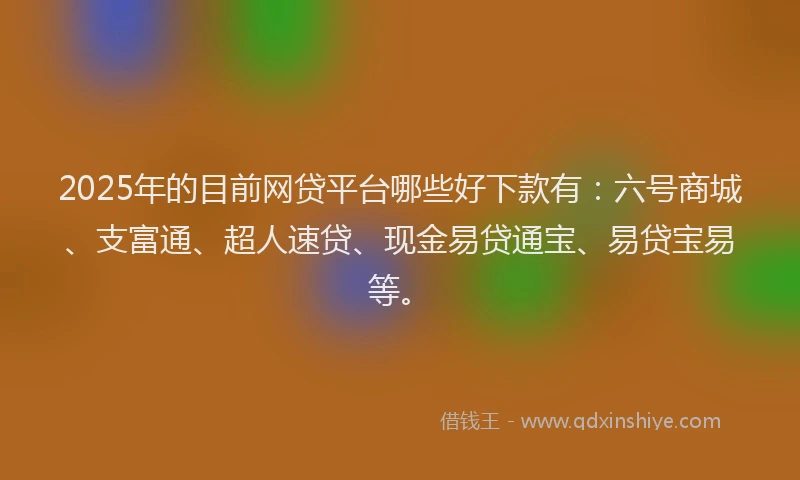 2025年的目前网贷平台哪些好下款有：六号商城、支富通、超人速贷、现金易贷通宝、易贷宝易等。