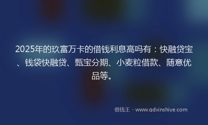 2025年的玖富万卡的借钱利息高吗有：快融贷宝、钱袋快融贷、甄宝分期、小麦粒借款、随意优品等。