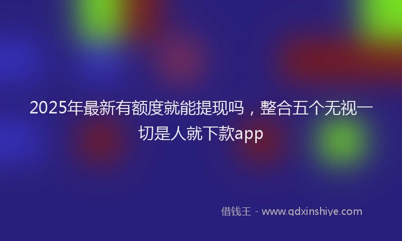 2025年最新有额度就能提现吗，整合五个无视一切是人就下款app