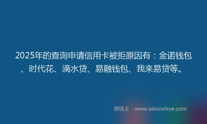 2025年的查询申请信用卡被拒原因有：金诺钱包、时代花、滴水贷、易融钱包、我来易贷等。
