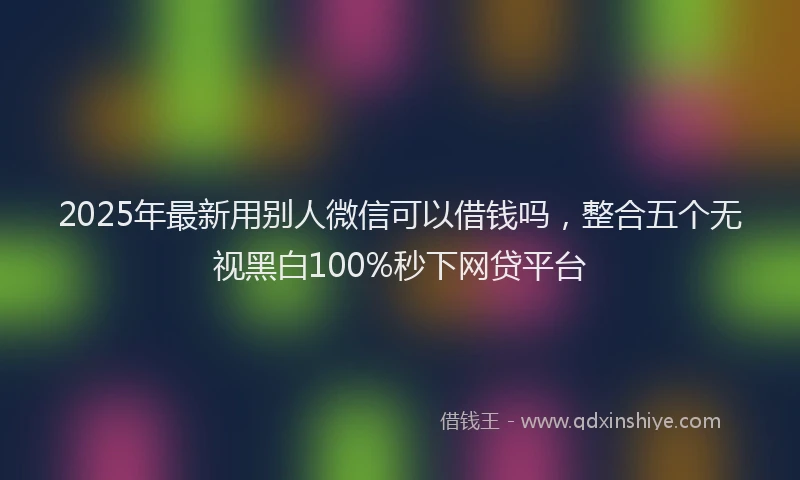 2025年最新用别人微信可以借钱吗，整合五个无视黑白100%秒下网贷平台