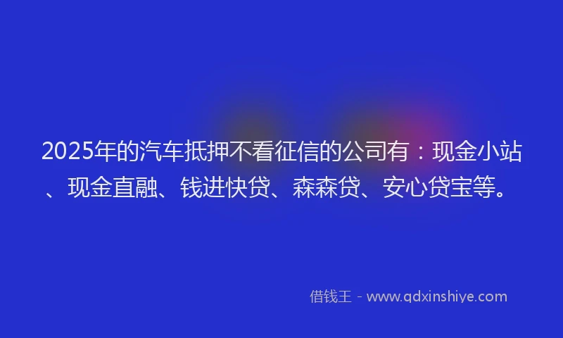 2025年的汽车抵押不看征信的公司有：现金小站、现金直融、钱进快贷、森森贷、安心贷宝等。