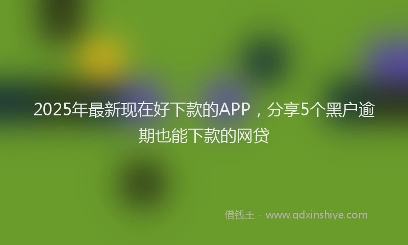 2025年最新现在好下款的APP，分享5个黑户逾期也能下款的网贷